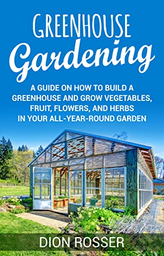 Greenhouse Gardening: A Guide on How to Build a Greenhouse and Grow Vegetables, Fruit, Flowers, and Herbs in Your All-Year-Round Garden