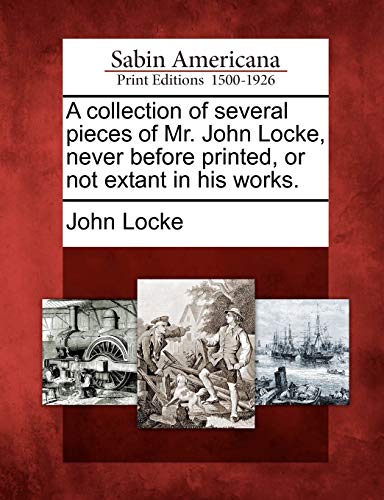A Collection of Several Pieces of Mr. John Locke, Never Before Printed, or Not Extant in His Works.