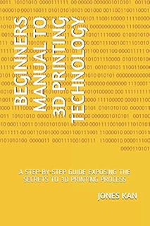 BEGINNERS MANUAL TO 3D PRINTING TECHNOLOGY: A STEP-BY-STEP GUIDE EXPOSING THE SECRETS TO 3D PRINTING PROCESS