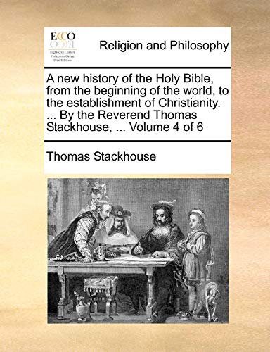 A new history of the Holy Bible, from the beginning of the world, to the establishment of Christianity. ... By the Reverend Thomas Stackhouse, ... Volume 4 of 6