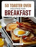 50 TOASTER OVEN RECIPES FOR BREAKFAST: Quick, Easy, and Delicious Creations Featuring Crispy Toasts,...