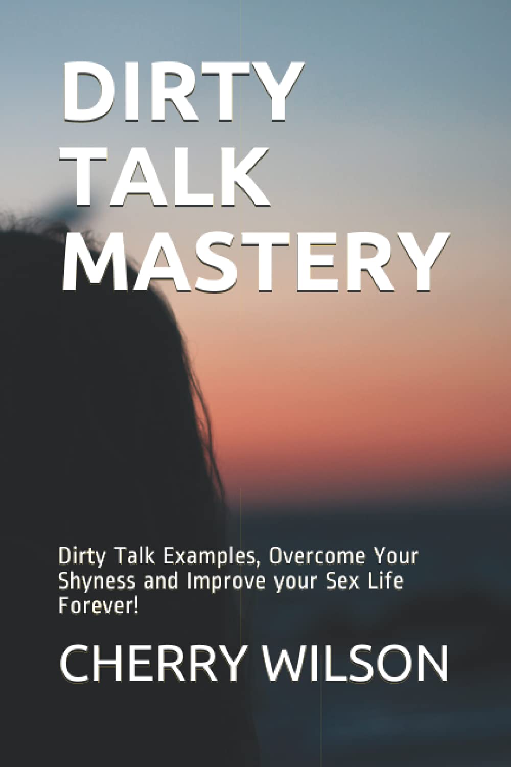 DIRTY TALK MASTERY: Dirty Talk Examples, Overcome Your Shyness and Improve your Sex Life Forever! (YOUR SEXUAL LIFE AND RELATIONSHIP MASTERY)
