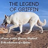  The Legend of Griffin: A Man, a White German Shepherd & the Adventure of a Lifetime