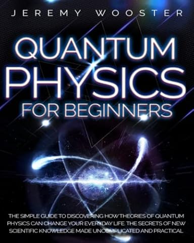 Quantum Physics For Beginners: The Simple Guide to Discovering How Theories of Quantum Physics Can Change Your Everyday Life. The Secrets of New Scientific Knowledge Made Uncomplicated and Practical