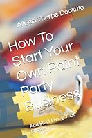 How To Start Your Own Paint Party Business: And Start Living Your Dream 1520354649 Book Cover