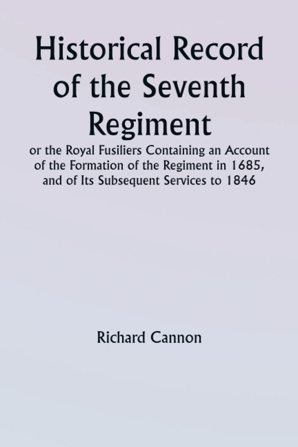 Historical record of the Seventh Regiment, or the Royal Fusiliers Containing an Account of the Formation of the Regiment in 1685, and of Its