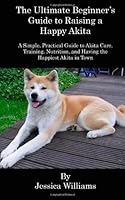 The Ultimate Beginner's Guide to Raising a Happy Akita: A Simple, Practical Guide to Akita Care, Training, Nutrition, and Having the Happiest Akita in Town 146359142X Book Cover