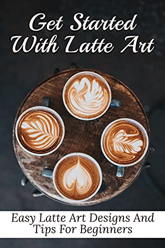 Get Started With Latte Art: Easy Latte Art Designs And Tips For Beginners: History And Basics Of Latte Art