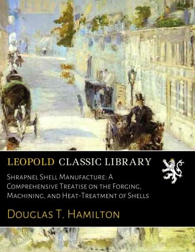 Shrapnel Shell Manufacture: A Comprehensive Treatise on the Forging, Machining, and Heat-Treatment of Shells