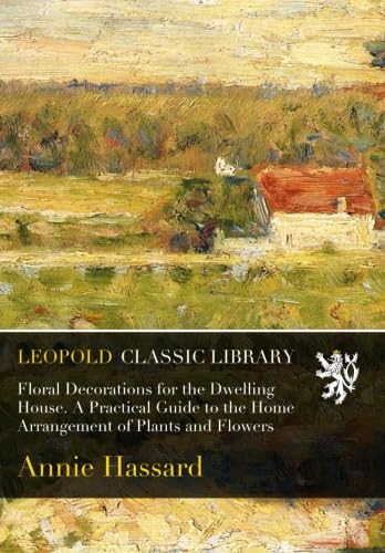 Floral Decorations for the Dwelling House. A Practical Guide to the Home Arrangement of Plants and Flowers