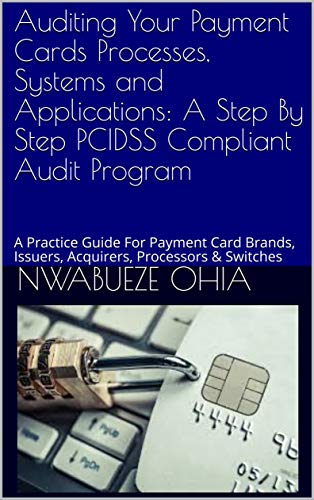 Auditing Your Payment Cards Processes, Systems and Applications: A Step By Step PCIDSS Compliant Audit Program: A Practice Guide For Payment Card Brands, Issuers, Acquirers, Processors & Switches