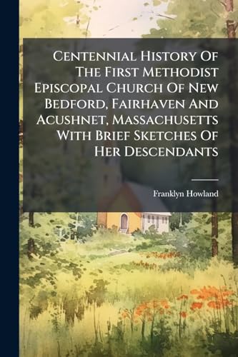 Centennial History Of The First Methodist Episcopal Church Of New Bedford, Fairhaven And Acushnet, Massachusetts With Brief Sketches Of Her Descendants