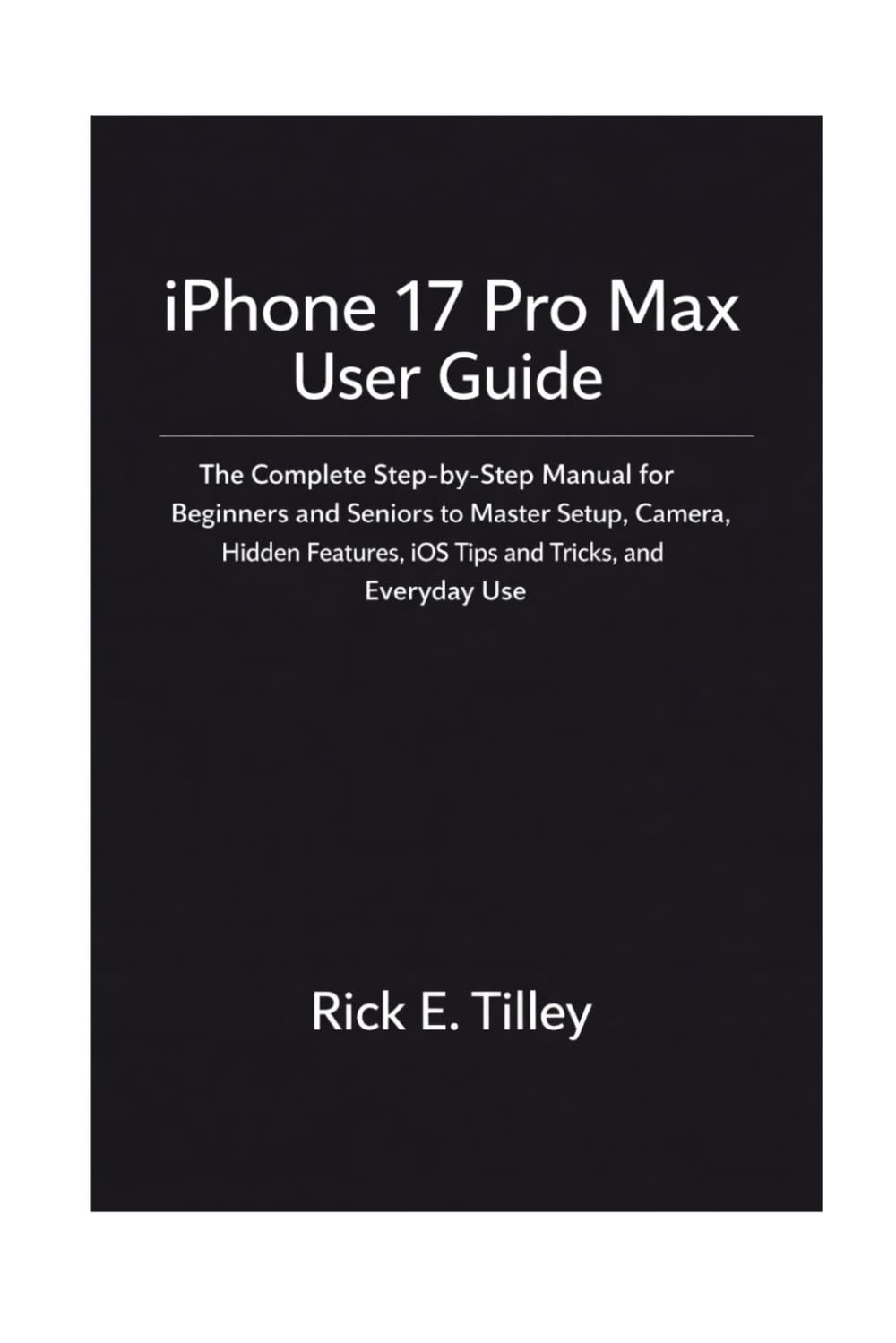 iPhone 17 Pro Max User Guide: The Complete Step-by-Step Manual for Beginners and Seniors to Master Setup, Camera, Hidden Features, iOS Tips and Tricks, and Everyday Use