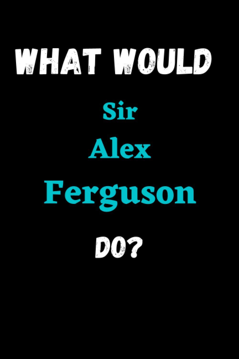 What Would Sir Alex Ferguson Do?: What Would Sir Alex Ferguson Do?: notebook journal Sir Alex Notebook Blank Lined Journal