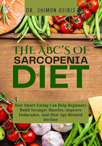 THE ABC’s OF SARCOPENIA DIET: How Smart Eating Can Help Beginners Build Stronger Muscles, Improve Endurance, And Slow Age-Related Decline