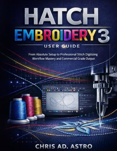 Hatch Embroidery 3 User Guide: From Absolute Setup To Professional Stitch Digitizing, Workflow Mastery, And Commercial Grade Output