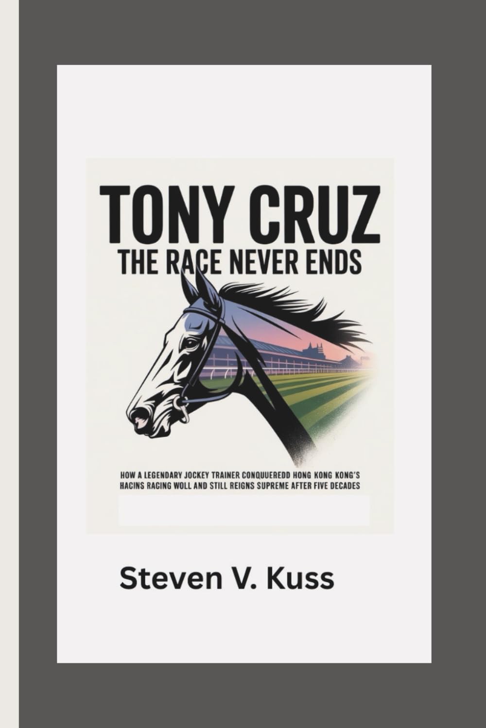 Tony Cruz: The Race Never Ends: How a legendary jockey turned trainer conquered Hong Kong’s racing world and still reigns supreme after five decades