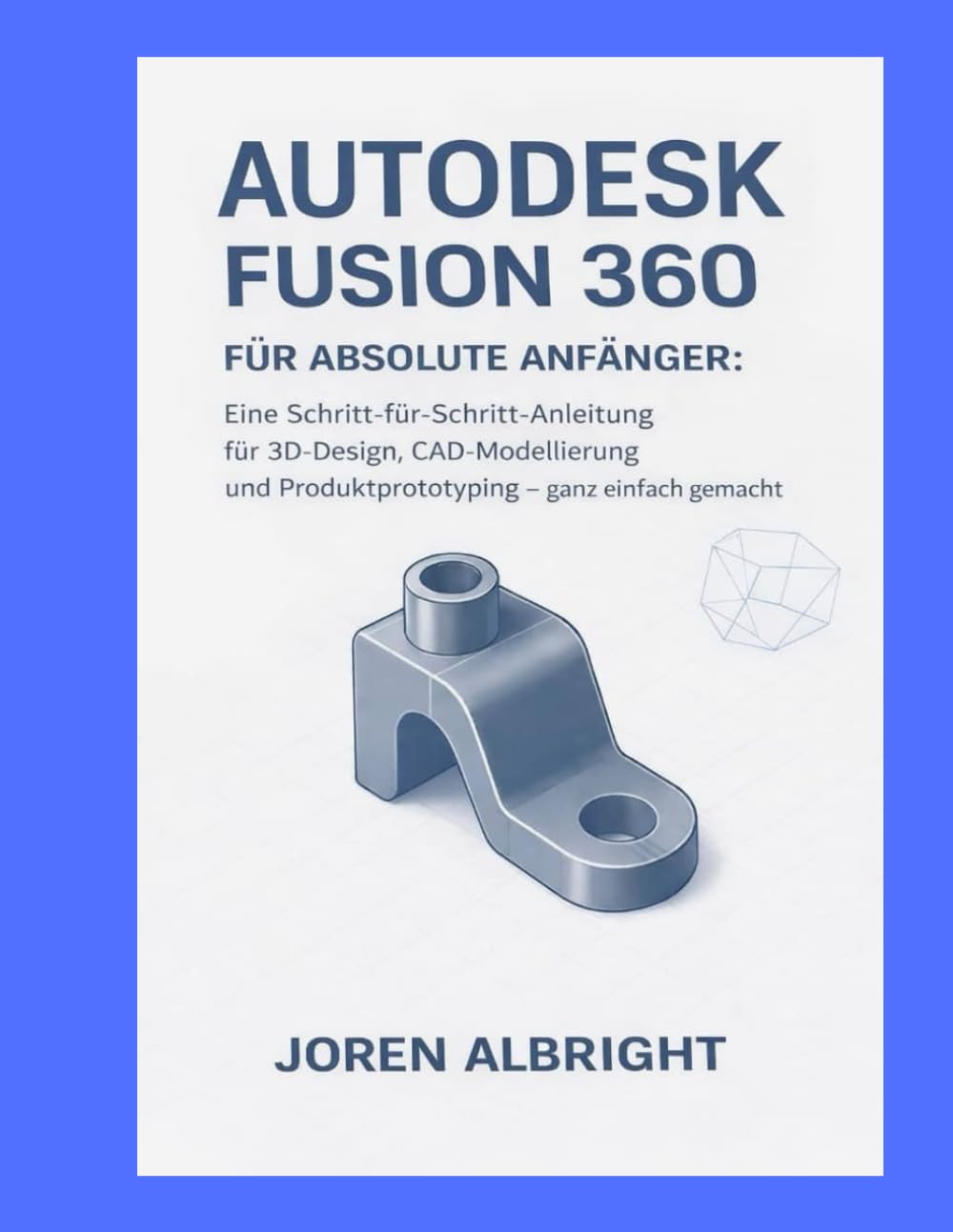 AUTODESK FUSION 360 FÜR ABSOLUTE ANFÄNGER: Eine Schritt-für-Schritt-Anleitung für 3D-Design, CAD-Modellierung und Produktprototyping – ganz einfach gemacht