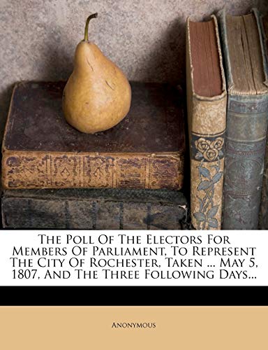 The Poll of the Electors for Members of Parliament, to Represent the City of Rochester, Taken ... May 5, 1807, and the Three Following Days...