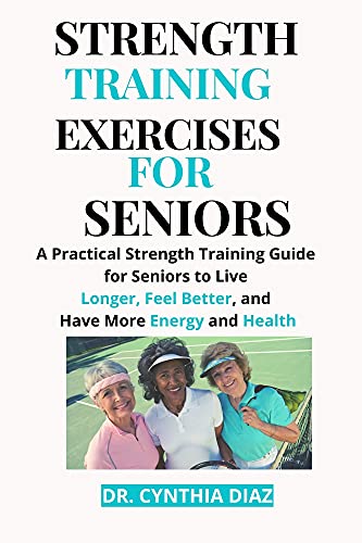STRENGTH TRAINING EXERCISES FOR SENIORS: A Practical Strength Training Guide for Seniors to Live Longer, Feel Better, and Have More Energy and Health