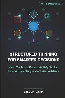 Structured Thinking for Smarter Decisions How 100+ Proven Frameworks Help You See Patterns, Gain Clarity, and Act with Confidence
