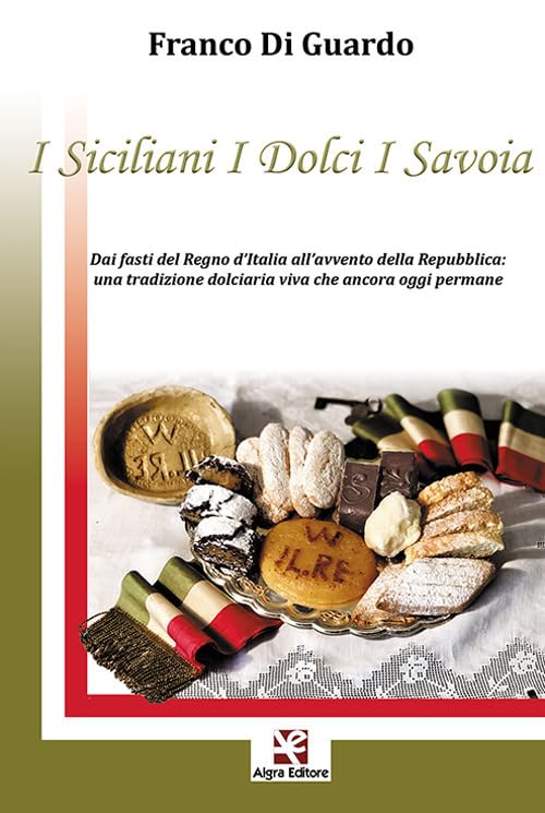  I siciliani i dolci i Savoia. Dai fasti del Regno d\'Italia all\'avvento della Repubblica: una tradizione dolciaria viva che ancora oggi permane