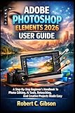 ADOBE PHOTOSHOP ELEMENTS 2026 USER GUIDE: A Step-By-Step Beginner’s Handbook To Photo Editing, AI Tools, Retouching, And Creative Projects Made Easy