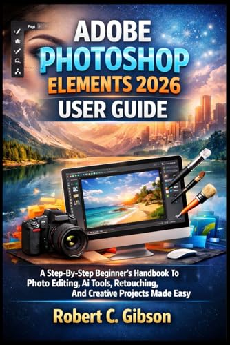 ADOBE PHOTOSHOP ELEMENTS 2026 USER GUIDE: A Step-By-Step Beginner’s Handbook To Photo Editing, AI Tools, Retouching, And Creative Projects Made Easy