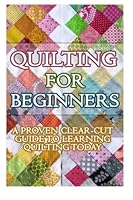Quilting for Beginners: A Proven Clear Cut Guide to Learn Quilting Today! 149975728X Book Cover