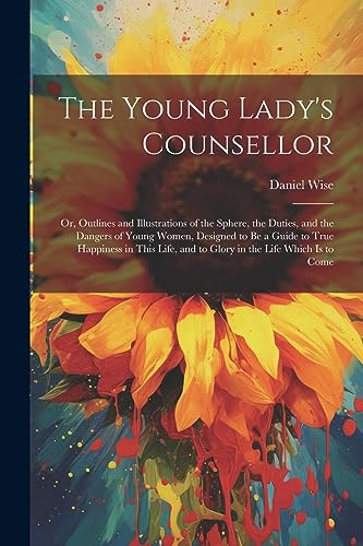 The Young Lady's Counsellor: Or, Outlines and Illustrations of the Sphere, the Duties, and the Dangers of Young Women, Designed to be a Guide to True ... and to Glory in the Life Which is to Come