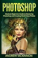 Photoshop: Absolute Beginners Guide to Mastering Photoshop and Creating World Cla 1515228606 Book Cover