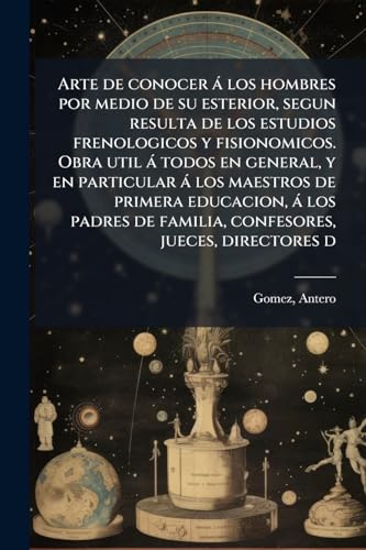 Arte de conocer á los hombres por medio de su esterior, segun resulta de los estudios frenologicos y fisionomicos. Obra util á todos en general, y en ... jueces, directores d (Spanish Edition)