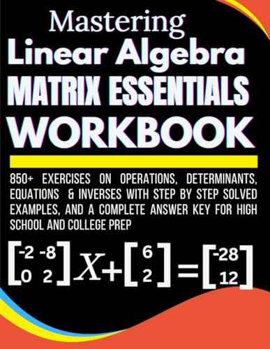 Mastering Linear Algebra Matrix Essentials Workbook 850+ Exercises on Operations, Determinants, equations & Inverses With Step by Step Solved ... Answer Key for high school and College prep