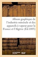 Album Graphique de L'Industrie Minérale Et Des Appareils a Vapeur Pour La France Et L'Algérie: Annees 1811-1893 2013454775 Book Cover