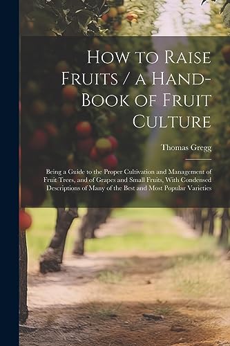 How to Raise Fruits / a Hand-book of Fruit Culture: Being a Guide to the Proper Cultivation and Management of Fruit Trees, and of Grapes and Small ... Many of the Best and Most Popular Varieties