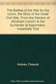 The Battles of the War for the Union, the Story of the Great Civil War, From the Election of Abraham Lincoln to the Surrender at Appomatox, Impartially Told