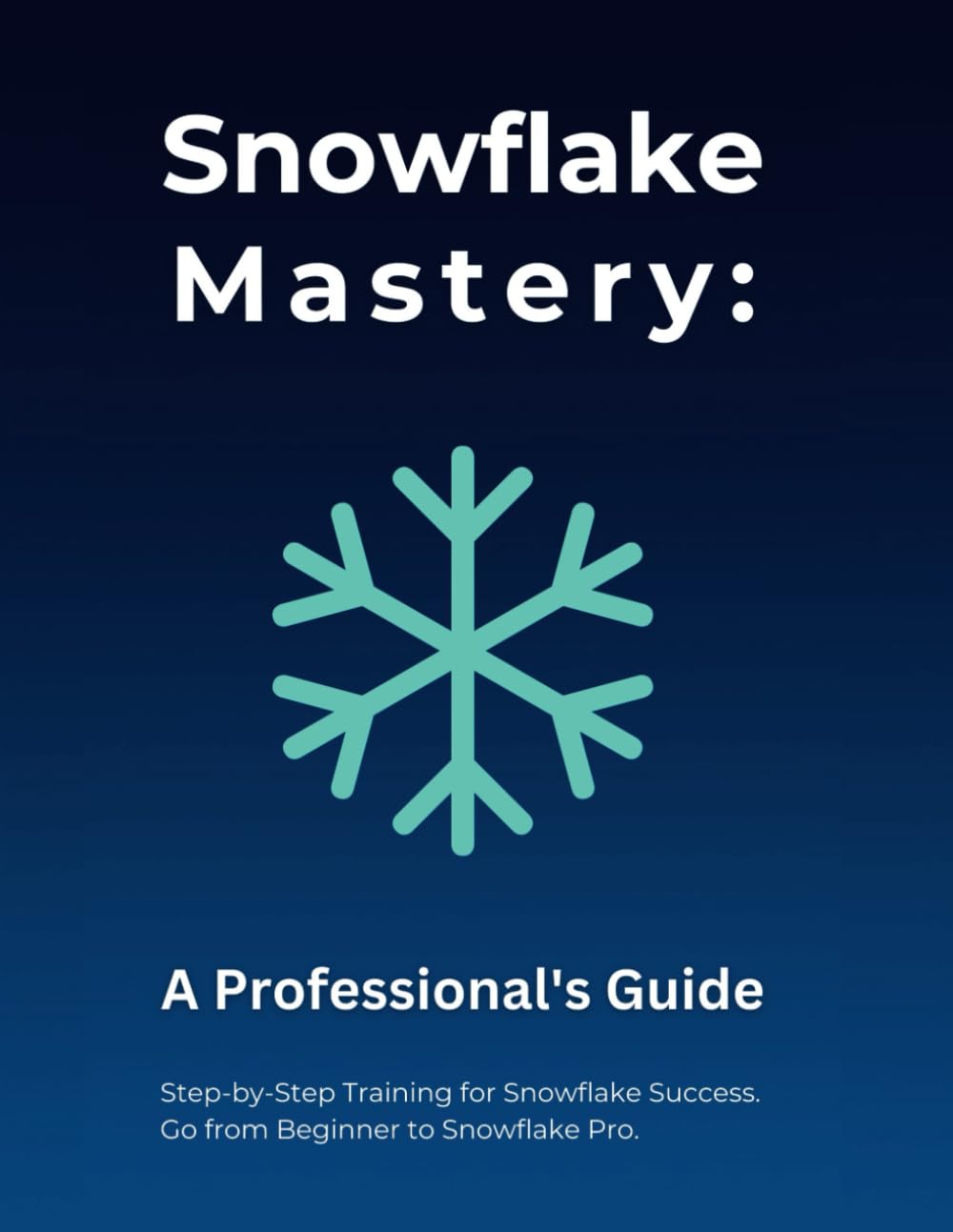 Snowflake Mastery: A Professional's Guide: Step-by-Step Training for Snowflake Success. Go from Beginner to Snowflake Pro.