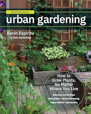 Field Guide to Urban Gardening: How to Grow Plants, No Matter Where You Live: Raised Beds • Vertical Gardening • Indoor Edibles • Balconies and Rooftops • Hydroponics