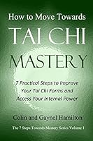 How to Move Towards Tai Chi Mastery: 7 Practical Steps to Improve Your Tai Chi Forms and Access Your Internal Power (The 7 Steps Towards Mastery Series) 1980688923 Book Cover