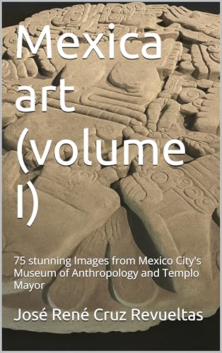 Mexica art (volume I): 75 stunning Images from Mexico City's Museum of Anthropology and Templo Mayor