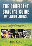 Confident Coach's Guide to Teaching Lacrosse: From Basic Fundamentals To Advanced Player Skills And Team Strategies