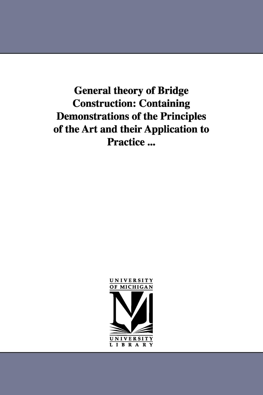 General theory of bridge construction: containing demonstrations of the principles of the art and their application to practice ...