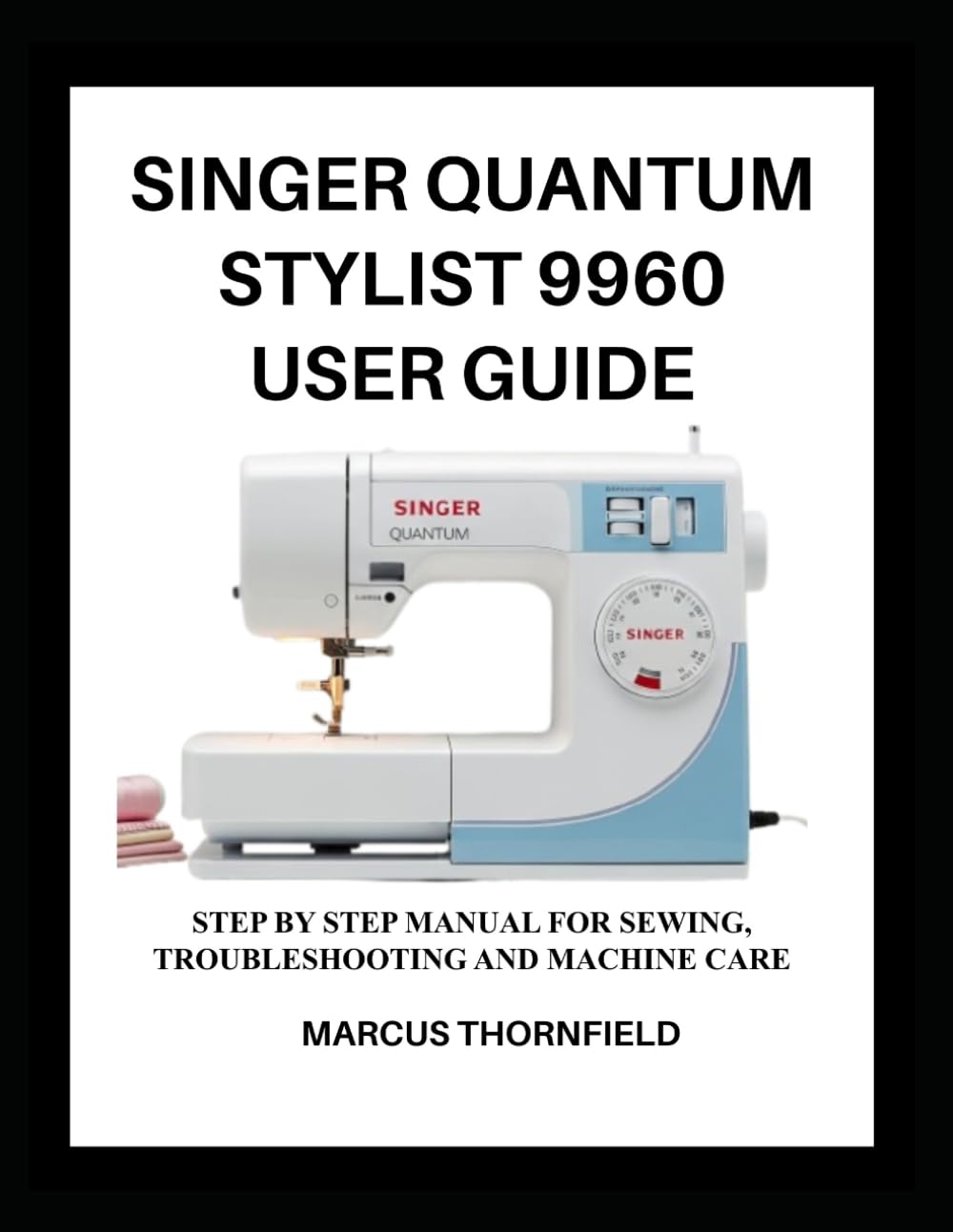 SINGER QUANTUM STYLIST 9960 USER GUIDE: Step by Step Manual for Sewing, Troubleshooting and Machine Care