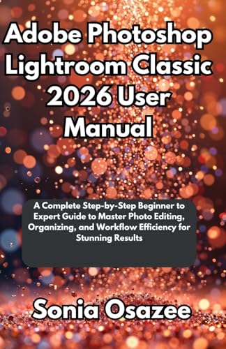 Adobe Photoshop Lightroom Classic 2026 User Manual: A Complete Step-by-Step Beginner to Expert Guide to Master Photo Editing, Organizing, and Workflow Efficiency for Stunning Results