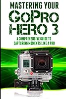 Mastering Your GoPro Hero 3: A Comprehensive Guide to Capturing Life's Moments Like A Pro 1497459656 Book Cover