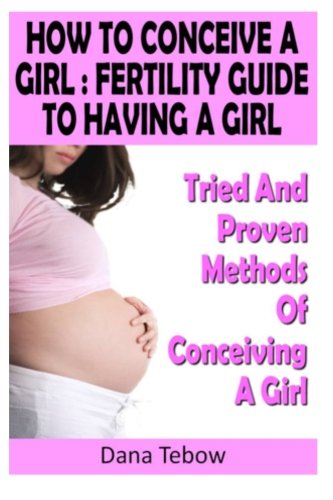 How To Conceive A Girl : Fertility Guide To Having A Girl: Tried And Proven Methods Of Conceiving A Girl
