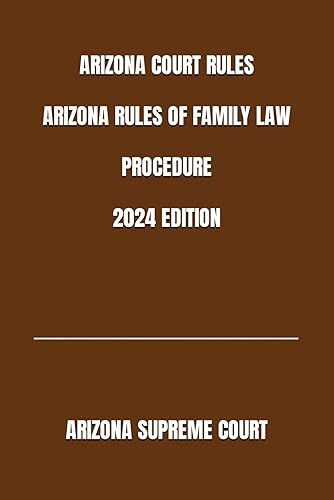 ARIZONA COURT RULES ARIZONA RULES OF FAMILY LAW PROCEDURE 2024 EDITION