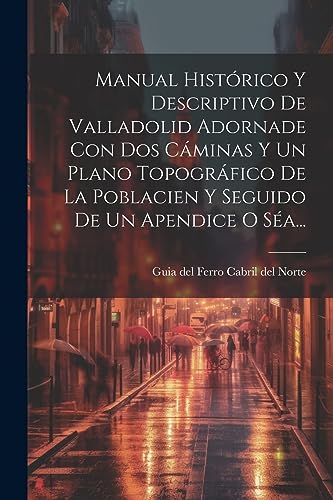Manual Histórico Y Descriptivo De Valladolid Adornade Con Dos Cáminas Y Un Plano Topográfico De La Poblacien Y Seguido De Un Apendice O Séa... (Spanish Edition)