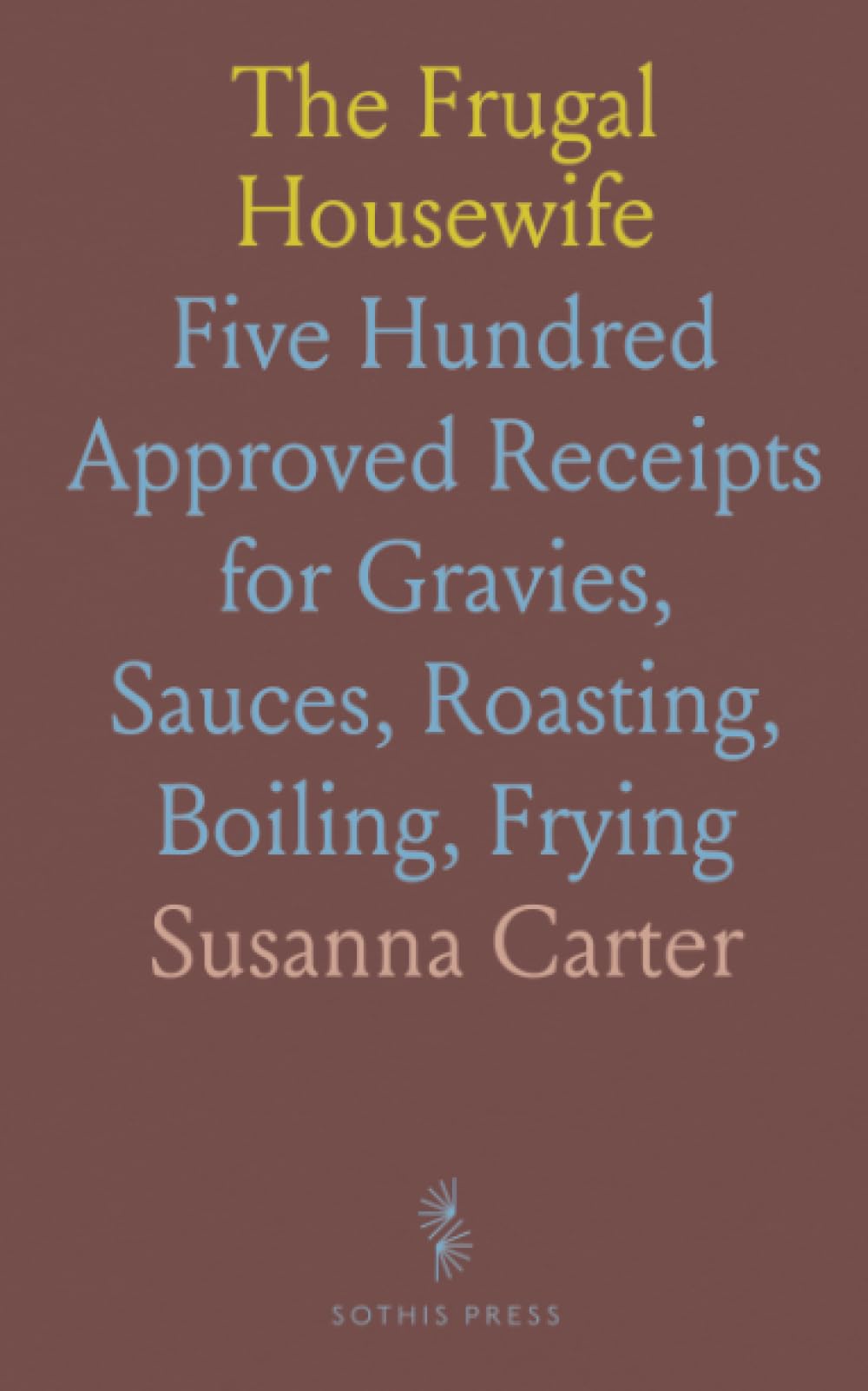 The Frugal Housewife: Five Hundred Approved Receipts for Gravies, Sauces, Roasting, Boiling, Frying
