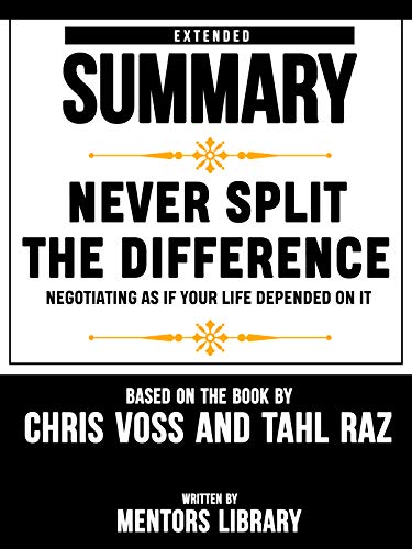 Extended Summary Of Never Split The Difference: Negotiating As If Your Life Depended On It - By Chris Voss And Tahl Raz